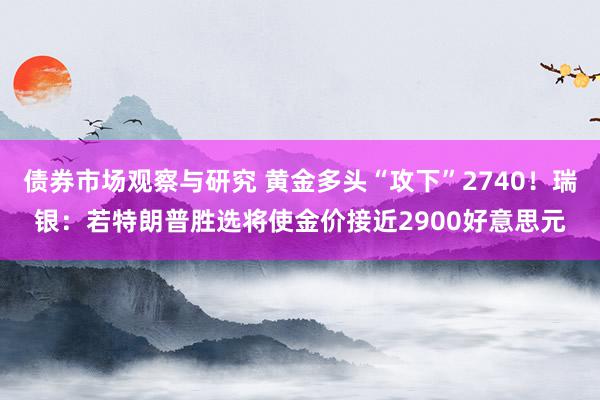 债券市场观察与研究 黄金多头“攻下”2740！瑞银：若特朗普胜选将使金价接近2900好意思元