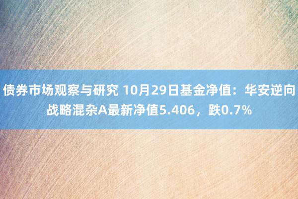 债券市场观察与研究 10月29日基金净值：华安逆向战略混杂A最新净值5.406，跌0.7%