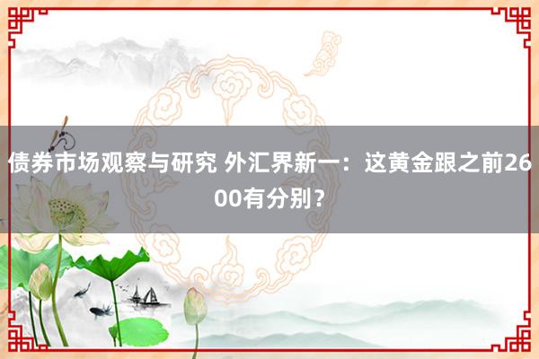 债券市场观察与研究 外汇界新一：这黄金跟之前2600有分别？