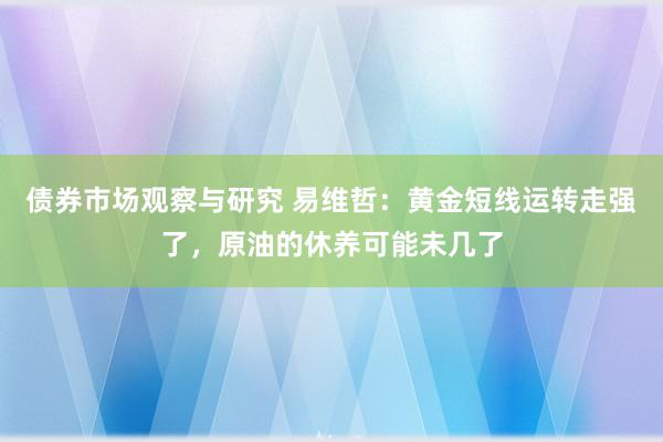 债券市场观察与研究 易维哲：黄金短线运转走强了，原油的休养可能未几了