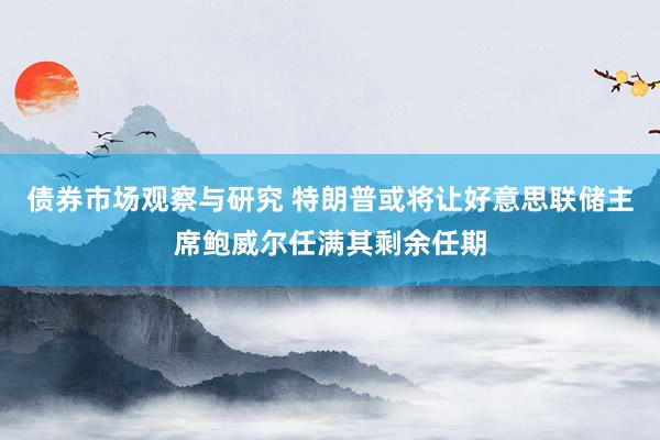 债券市场观察与研究 特朗普或将让好意思联储主席鲍威尔任满其剩余任期