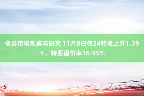 债券市场观察与研究 11月8日伟24转债上升1.39%，转股溢价率16.95%