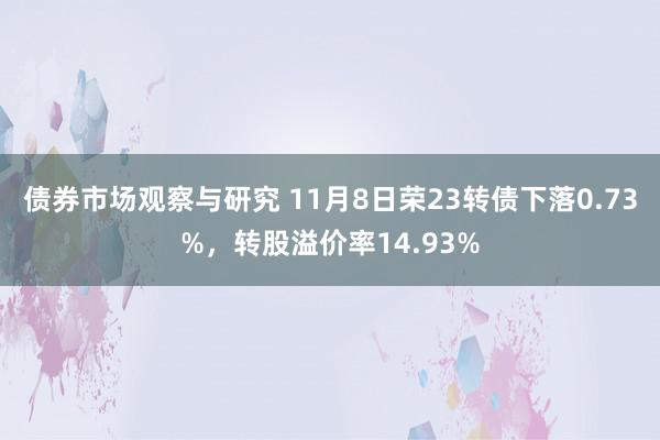 债券市场观察与研究 11月8日荣23转债下落0.73%，转股溢价率14.93%