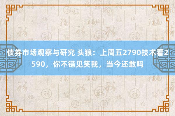 债券市场观察与研究 头狼：上周五2790技术看2590，你不错见笑我，当今还敢吗