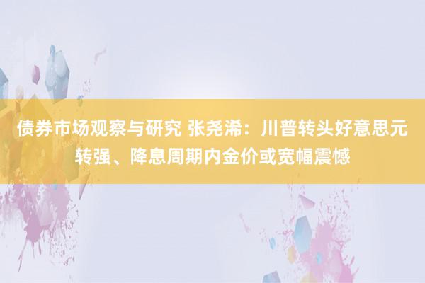 债券市场观察与研究 张尧浠：川普转头好意思元转强、降息周期内金价或宽幅震憾