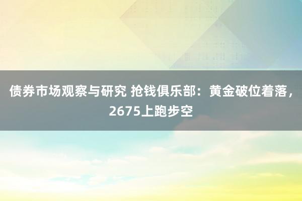 债券市场观察与研究 抢钱俱乐部：黄金破位着落，2675上跑步空