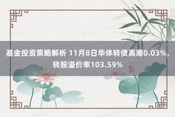 基金投资策略解析 11月8日华体转债高潮0.03%，转股溢价率103.59%