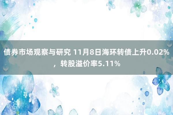 债券市场观察与研究 11月8日海环转债上升0.02%，转股溢价率5.11%