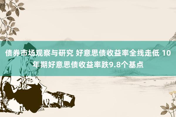 债券市场观察与研究 好意思债收益率全线走低 10年期好意思债收益率跌9.8个基点