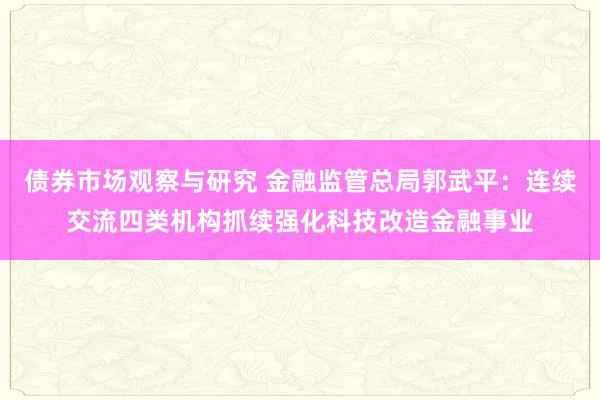 债券市场观察与研究 金融监管总局郭武平：连续交流四类机构抓续强化科技改造金融事业