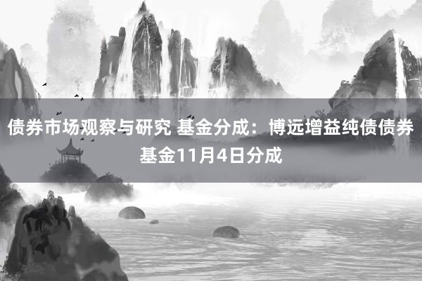 债券市场观察与研究 基金分成：博远增益纯债债券基金11月4日分成