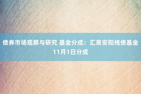 债券市场观察与研究 基金分成：汇泉安阳纯债基金11月1日分成