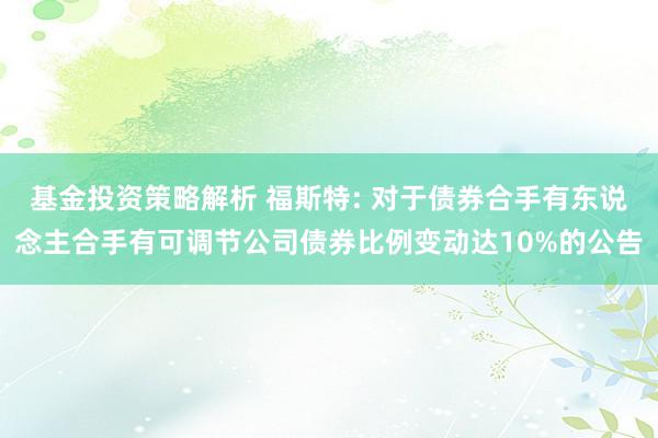 基金投资策略解析 福斯特: 对于债券合手有东说念主合手有可调节公司债券比例变动达10%的公告