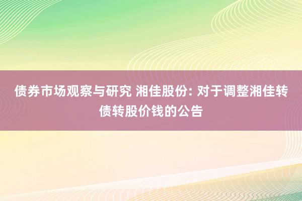 债券市场观察与研究 湘佳股份: 对于调整湘佳转债转股价钱的公告