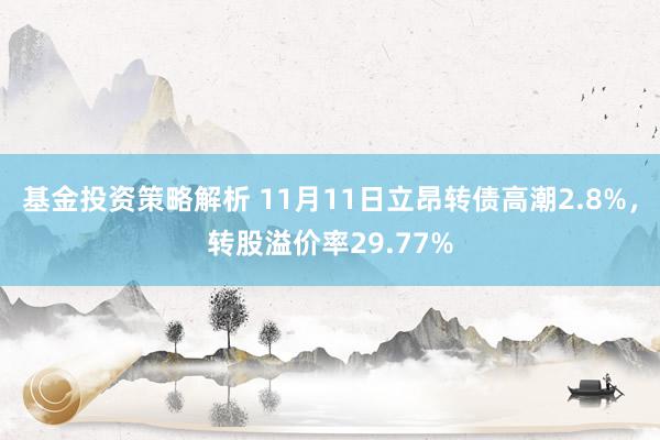 基金投资策略解析 11月11日立昂转债高潮2.8%，转股溢价率29.77%