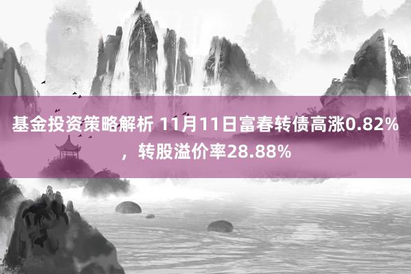 基金投资策略解析 11月11日富春转债高涨0.82%，转股溢价率28.88%