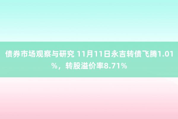 债券市场观察与研究 11月11日永吉转债飞腾1.01%，转股溢价率8.71%