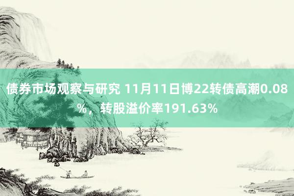 债券市场观察与研究 11月11日博22转债高潮0.08%，转股溢价率191.63%