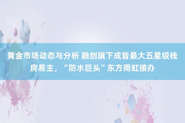 黄金市场动态与分析 融创旗下成皆最大五星级栈房易主，“防水巨头”东方雨虹接办