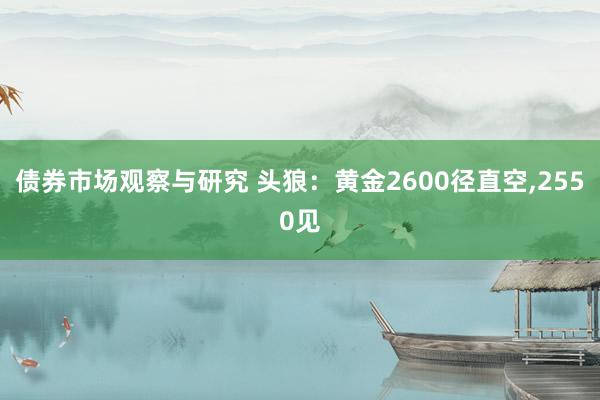 债券市场观察与研究 头狼：黄金2600径直空,2550见