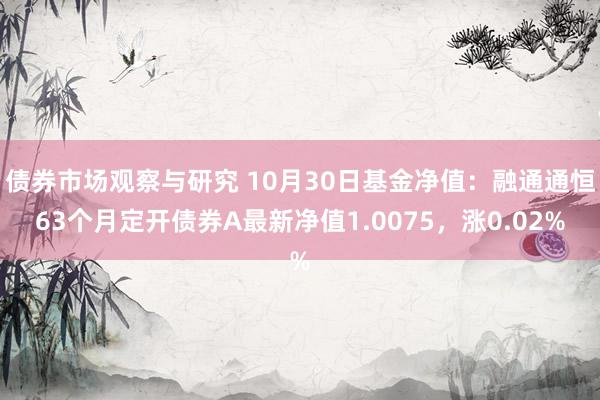 债券市场观察与研究 10月30日基金净值：融通通恒63个月定开债券A最新净值1.0075，涨0.02%