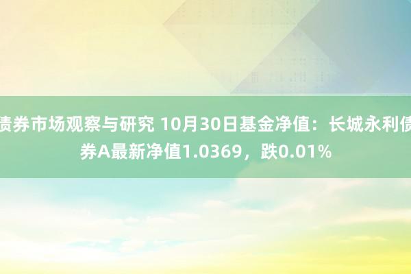 债券市场观察与研究 10月30日基金净值：长城永利债券A最新净值1.0369，跌0.01%