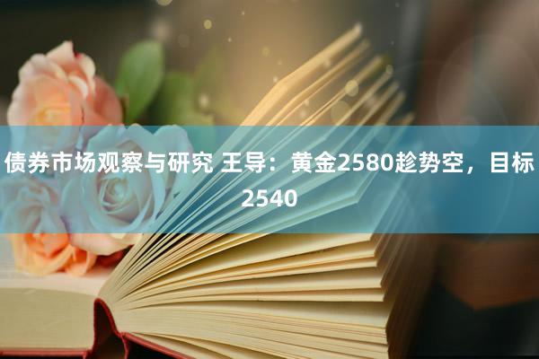 债券市场观察与研究 王导：黄金2580趁势空，目标2540