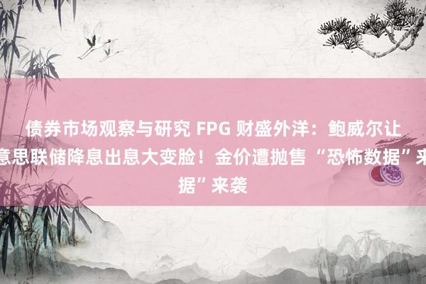 债券市场观察与研究 FPG 财盛外洋：鲍威尔让好意思联储降息出息大变脸！金价遭抛售 “恐怖数据”来袭