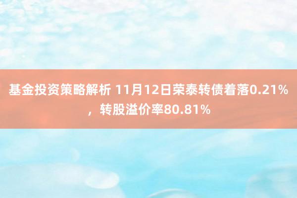 基金投资策略解析 11月12日荣泰转债着落0.21%，转股溢价率80.81%