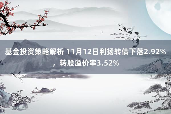 基金投资策略解析 11月12日利扬转债下落2.92%，转股溢价率3.52%