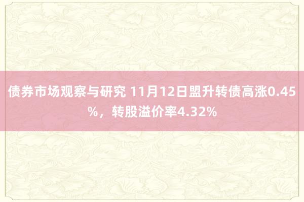 债券市场观察与研究 11月12日盟升转债高涨0.45%，转股溢价率4.32%