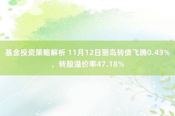 基金投资策略解析 11月12日丽岛转债飞腾0.43%，转股溢价率47.18%