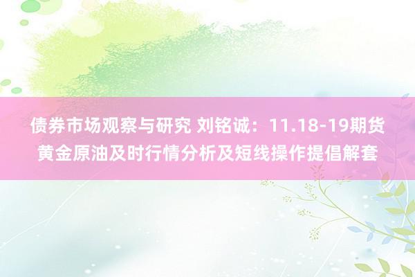 债券市场观察与研究 刘铭诚：11.18-19期货黄金原油及时行情分析及短线操作提倡解套