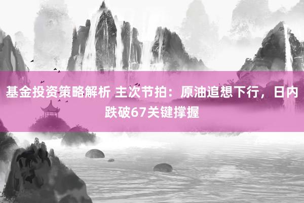 基金投资策略解析 主次节拍：原油追想下行，日内跌破67关键撑握