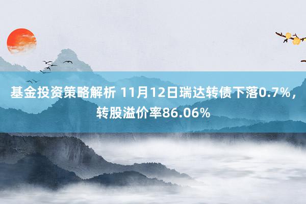 基金投资策略解析 11月12日瑞达转债下落0.7%，转股溢价率86.06%