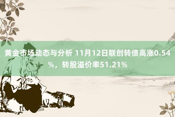 黄金市场动态与分析 11月12日联创转债高涨0.54%，转股溢价率51.21%