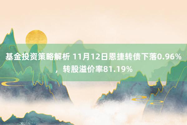 基金投资策略解析 11月12日恩捷转债下落0.96%，转股溢价率81.19%