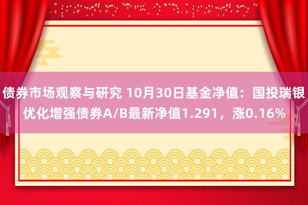 债券市场观察与研究 10月30日基金净值：国投瑞银优化增强债券A/B最新净值1.291，涨0.16%