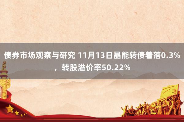 债券市场观察与研究 11月13日晶能转债着落0.3%，转股溢价率50.22%