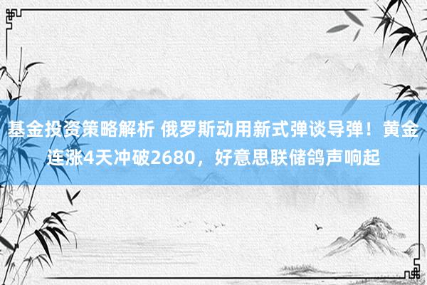 基金投资策略解析 俄罗斯动用新式弹谈导弹！黄金连涨4天冲破2680，好意思联储鸽声响起