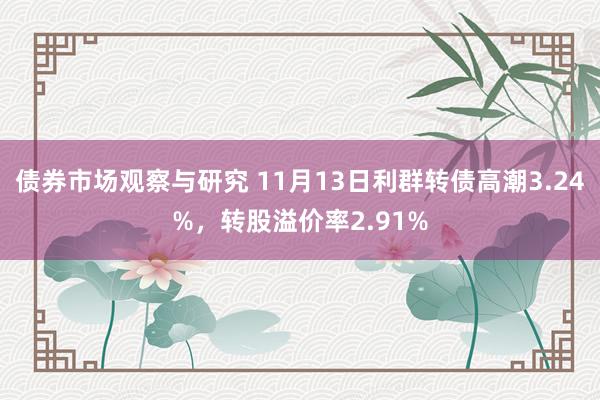 债券市场观察与研究 11月13日利群转债高潮3.24%，转股溢价率2.91%