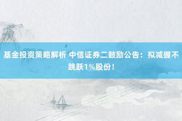 基金投资策略解析 中信证券二鼓励公告：拟减握不跳跃1%股份！