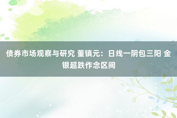 债券市场观察与研究 董镇元：日线一阴包三阳 金银超跌作念区间