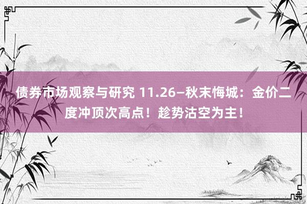 债券市场观察与研究 11.26—秋末悔城：金价二度冲顶次高点！趁势沽空为主！