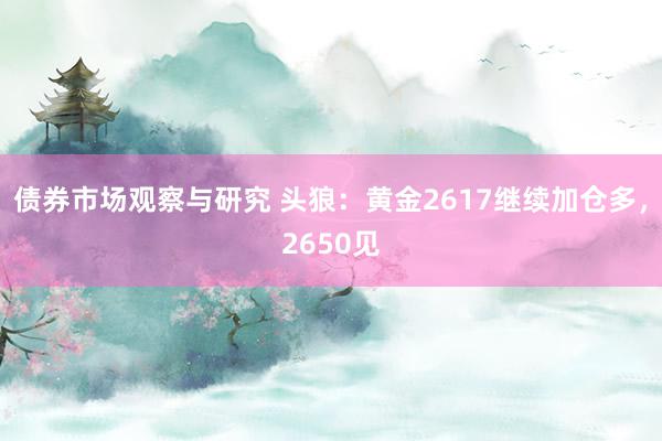 债券市场观察与研究 头狼：黄金2617继续加仓多，2650见