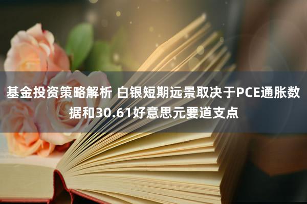 基金投资策略解析 白银短期远景取决于PCE通胀数据和30.61好意思元要道支点