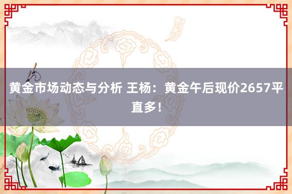 黄金市场动态与分析 王杨：黄金午后现价2657平直多！