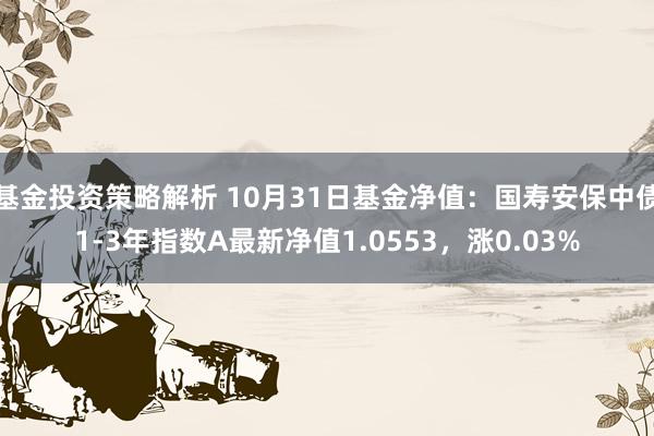 基金投资策略解析 10月31日基金净值：国寿安保中债1-3年指数A最新净值1.0553，涨0.03%