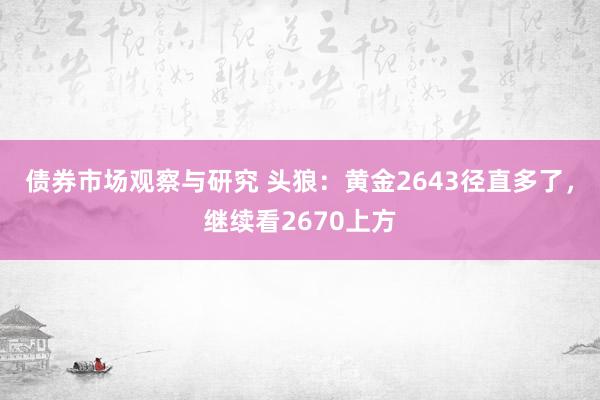 债券市场观察与研究 头狼：黄金2643径直多了，继续看2670上方