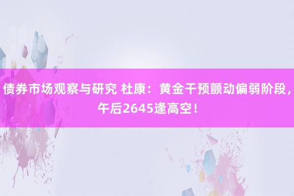 债券市场观察与研究 杜康：黄金干预颤动偏弱阶段，午后2645逢高空！